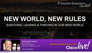 NEW WORLD, NEW RULES
             SURVIVING, LEADING & THRIVING IN OUR NEW WORLD




                        Carlos Dominguez
                        Cisco Systems
                        Senior Vice President            DRIVING BUSINESS EVOLUTION
                        Office of the Chairman and CEO

                        TECH NOWIST
Monday, July 25, 2011
 