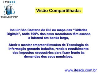 Visão Compartilhada: Incluir São Caetano do Sul no mapa das “Cidades Digitais”, onde 100% dos seus moradores têm acesso a Internet em banda larga, Atrair e manter empreendimentos de Tecnologia da Informação gerando trabalho, renda e recolhimento dos impostos necessários para fazer frente às demandas dos seus munícipes. www.itescs.com.br 