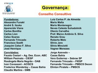 Conselho Consultivo Governança: Fundadores: Alexandre Funaki André S. Iizuka Aparecido Viana Carlos Bonilha Carlos Lion Celso Soares Fernando Trincado Francisco Soeltl Joaquim Celso F. Silva José Henrique  Luiz Carlos P. de Almeida Mario Malta Mario Montenegro Neves Celeste Suhadolmik Otavio Carvalho Prof. Marco Antônio S. Silva  Renato Grau Roberto Melo Silvio Jara Silvio Minciotti Vagner Menezes Convidados: Fausto Cestari – Ag. Des. Econ. ABC William Pesinato - CIESP Rosângela Maria Negrão - OAB Ivan Cavassani - ACISCS Frederico Wanderley – Casas Bahia Claudio Martins - GMB Jorge Azevedo –  Casas Bahia Vera Gutierrez – Sebrae SP Fernando Trincado – FIESP Fernando Trincado – PMSCS Decon Elinton Piratelo – PMSCS  