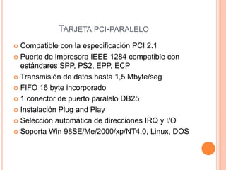 Tarjeta pci-paraleloCompatible con la especificación PCI 2.1Puerto de impresora IEEE 1284 compatible con estándares SPP, PS2, EPP, ECPTransmisión de datos hasta 1,5 Mbyte/segFIFO 16 byte incorporado1 conector de puerto paralelo DB25Instalación Plug and PlaySelección automática de direcciones IRQ y I/OSoporta Win 98SE/Me/2000/xp/NT4.0, Linux, DOS
