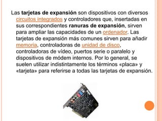 Las tarjetas de expansión son dispositivos con diversos circuitos integradosy controladores que, insertadas en sus correspondientes ranuras de expansión, sirven para ampliar las capacidades de un ordenador. Las tarjetas de expansión más comunes sirven para añadir memoria, controladoras de unidad de disco, controladoras de vídeo, puertos serie o paralelo y dispositivos de módem internos. Por lo general, se suelen utilizar indistintamente los términos «placa» y «tarjeta» para referirse a todas las tarjetas de expansión.