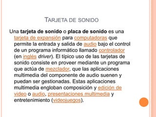 Tarjeta de sonidoUna tarjeta de sonido o placa de sonido es una tarjeta de expansión para computadoras que permite la entrada y salida de audio bajo el control de un programa informático llamado controlador (en inglésdriver). El típico uso de las tarjetas de sonido consiste en proveer mediante un programa que actúa de mezclador, que las aplicaciones multimedia del componente de audio suenen y puedan ser gestionadas. Estas aplicaciones multimedia engloban composición y edición de video o audio, presentaciones multimedia y entretenimiento (videojuegos). 
