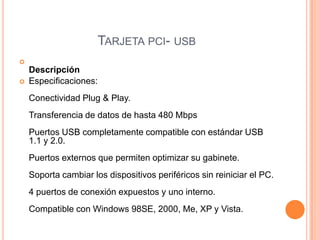 Tarjeta pci- usbDescripciónEspecificaciones: Conectividad Plug & Play. Transferencia de datos de hasta 480 Mbps Puertos USB completamente compatible con estándar USB 1.1 y 2.0. Puertos externos que permiten optimizar su gabinete. Soporta cambiar los dispositivos periféricos sin reiniciar el PC. 4 puertos de conexión expuestos y uno interno. Compatible con Windows 98SE, 2000, Me, XP y Vista. 