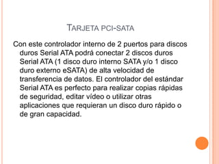 Tarjeta pci-sataCon este controlador interno de 2 puertos para discos duros Serial ATA podrá conectar 2 discos duros Serial ATA (1 disco duro interno SATA y/o 1 disco duro externo eSATA) de alta velocidad de transferencia de datos. El controlador del estándar Serial ATA es perfecto para realizar copias rápidas de seguridad, editar vídeo o utilizar otras aplicaciones que requieran un disco duro rápido o de gran capacidad.