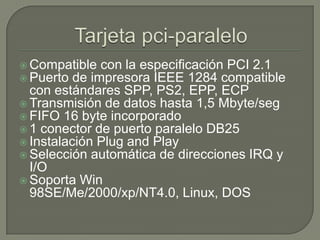 Tarjeta pci-paraleloCompatible con la especificación PCI 2.1Puerto de impresora IEEE 1284 compatible con estándares SPP, PS2, EPP, ECPTransmisión de datos hasta 1,5 Mbyte/segFIFO 16 byte incorporado1 conector de puerto paralelo DB25Instalación Plug and PlaySelección automática de direcciones IRQ y I/OSoporta Win 98SE/Me/2000/xp/NT4.0, Linux, DOS