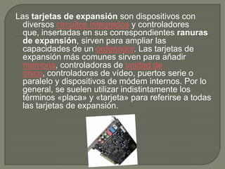 Las tarjetas de expansión son dispositivos con diversos circuitos integradosy controladores que, insertadas en sus correspondientes ranuras de expansión, sirven para ampliar las capacidades de un ordenador. Las tarjetas de expansión más comunes sirven para añadir memoria, controladoras de unidad de disco, controladoras de vídeo, puertos serie o paralelo y dispositivos de módem internos. Por lo general, se suelen utilizar indistintamente los términos «placa» y «tarjeta» para referirse a todas las tarjetas de expansión.