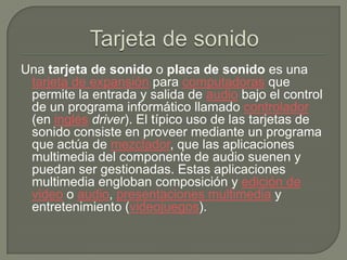 Tarjeta de sonidoUna tarjeta de sonido o placa de sonido es una tarjeta de expansión para computadoras que permite la entrada y salida de audio bajo el control de un programa informático llamado controlador (en inglésdriver). El típico uso de las tarjetas de sonido consiste en proveer mediante un programa que actúa de mezclador, que las aplicaciones multimedia del componente de audio suenen y puedan ser gestionadas. Estas aplicaciones multimedia engloban composición y edición de video o audio, presentaciones multimedia y entretenimiento (videojuegos). 