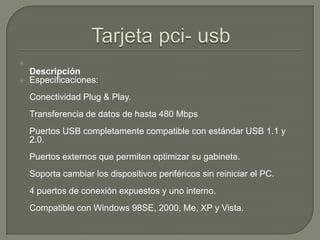 Tarjeta pci- usbDescripciónEspecificaciones: Conectividad Plug & Play. Transferencia de datos de hasta 480 Mbps Puertos USB completamente compatible con estándar USB 1.1 y 2.0. Puertos externos que permiten optimizar su gabinete. Soporta cambiar los dispositivos periféricos sin reiniciar el PC. 4 puertos de conexión expuestos y uno interno. Compatible con Windows 98SE, 2000, Me, XP y Vista. 