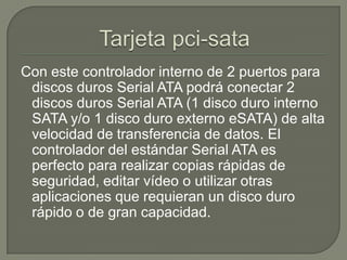 Tarjeta pci-sataCon este controlador interno de 2 puertos para discos duros Serial ATA podrá conectar 2 discos duros Serial ATA (1 disco duro interno SATA y/o 1 disco duro externo eSATA) de alta velocidad de transferencia de datos. El controlador del estándar Serial ATA es perfecto para realizar copias rápidas de seguridad, editar vídeo o utilizar otras aplicaciones que requieran un disco duro rápido o de gran capacidad.
