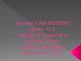 Nombre: LINA ROSEROgrado: 11-2trabajo: IT essencial 4profesor: Wilson materia: informáticaaño lectivo : 2011 