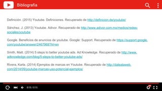 Definición. (2015) Youtube. Definiciones. Recuperado de http://definicion.de/youtube/
Sánchez, J. (2013) Youtube. Adivor. Recuperado de http://www.adivor.com.mx/medios/redes-
sociales/youtube
Google. Beneficios de anuncios de youtube. Google: Support. Recuperado de https://support.google.
com/youtube/answer/2467968?hl=en
Smith, Matt. (2014) 5 steps to better youtube ads. Ad Knowledge. Recuperado de http://www.
adknowledge.com/blog/5-steps-to-better-youtube-ads/
Rivera, Karla. (2014) Ejemplos de marcas en Youtube. Recuperado de http://dalealaweb.
com/2014/09/youtube-marcas-uso-potencial-ejemplos/
 