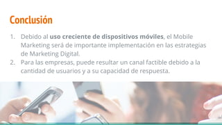 Conclusión
1. Debido al uso creciente de dispositivos móviles, el Mobile
Marketing será de importante implementación en las estrategias
de Marketing Digital.
2. Para las empresas, puede resultar un canal factible debido a la
cantidad de usuarios y a su capacidad de respuesta.
 