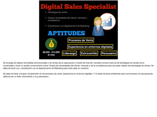 Digital Sales Specialist
$8,000 - $12,000
al mes
• Estrategias de ventas
• Evaluar necesidades del cliente, mercado y
competencia
• Coordinación con departamento de Marketing
APTITUDES
Procesos de Venta
Liderazgo Extrovertido
Experiencia en entornos digitales
Persuasivo
Se encarga de realizar actividades promocionales y de ventas de la organización a través de Internet, necesita conocer todo tip de estrategias de ventas como
comerciales y tener un amplio conocimiento online. Evalúa las necesidades del cliente, mercado y de la competencia para así poder realizar las estrategias de ventas. Se
debe de tener una coordinación con el departamento de Marketing para todo estar en contexto.

Se debe de tener una gran comprensión en los procesos de venta, experiencia en entornos digitales. Y no debe de tener problemas para comunicarse con las personas,
debe de ser un líder, extrovertido y muy persuasivo.
 
