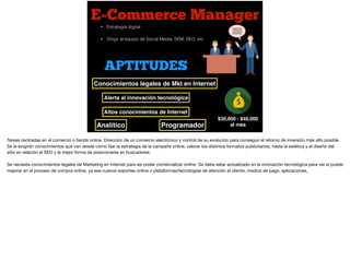 E-Commerce Manager
$30,000 - $40,000
al mes
• Estrategia digital
• Dirigir al equipo de Social Media, SEM, SEO, etc
APTITUDES
Alerta al innovación tecnológica
Conocimientos legales de Mkt en Internet
Altos conocimientos de Internet
ProgramadorAnalítico
Tareas centradas en el comercio o tienda online. Dirección de un comercio electrónico y control de su evolución para conseguir el retorno de inversión más alto posible.
Se le exigirán conocimientos que van desde cómo ﬁjar la estrategia de la campaña online, valorar los distintos formatos publicitarios, hasta la estética y el diseño del
sitio en relación al SEO y la mejor forma de posicionarse en buscadores.

Se necesita conocimientos legales de Marketing en Internet para así poder comercializar online. Se debe estar actualizado en la innovación tecnológica para ver si puede
mejorar en el proceso de compra online, ya sea nuevos soportes online o plataformas/tecnologías de atención al cliente, medios de pago, aplicaciones,
 