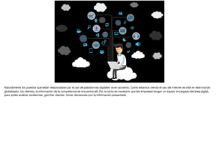 Naturalmente los puestos que están relacionados con el uso de plataformas digitales va en aumento. Como estamos viendo el uso del internet es vital en este mundo
globalizado, los clientes, la información de la competencia se encuentra alli. Por lo tanto es necesario que las empresas tengan un equipo encargado del área digital,
para poder analizar tendencias, ganchar clientes tomar decisiones con la información presentada.

 