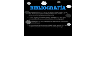 BIBLIOGRAFÍA
• Los puestos del futuro (11) El campo del marketing digital. Academy Startup.
2014. http://www.todostartups.com/bloggers/los-puestos-del-futuro-ii-el-
campo-del-marketing-digital-por-academy_startup
• 5 nuevos peuestos enfocados al marketing digital. Merca 2.0. 2015. http://
www.merca20.com/5-nuevos-puestos-enfocados-al-marketing-digital/
• Los puestos del futuro. Start Up Academy. http://www.startupacademy.es/blog/
los-puestos-del-futuro/
• Las funciones básicas del community manager. Rubén Vázquez. 2013. http://
www.forbes.com.mx/las-funciones-basicas-del-community-manager/
 