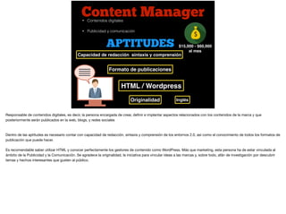 Content Manager
$15,000 - $60,000
al mes
• Contenidos digitales
• Publicidad y comunicación
APTITUDES
Capacidad de redacción sintaxis y comprensión
Inglés
Formato de publicaciones
HTML / Wordpress
Originalidad
Responsable de contenidos digitales, es decir, la persona encargada de crear, deﬁnir e implantar aspectos relacionados con los contenidos de la marca y que
posteriormente serán publicados en la web, blogs, y redes sociales

Dentro de las aptitudes es necesario contar con capacidad de redacción, sintaxis y comprensión de los entornos 2.0, así como el conocimiento de todos los formatos de
publicación que puede hacer. 

Es recomendable saber utilizar HTML y conocer perfectamente los gestores de contenido como WordPress. Más que marketing, esta persona ha de estar vinculada al
ámbito de la Publicidad y la Comunicación. Se agradece la originalidad, la iniciativa para vincular ideas a las marcas y, sobre todo, afán de investigación por descubrir
temas y hechos interesantes que gusten al público.

 
