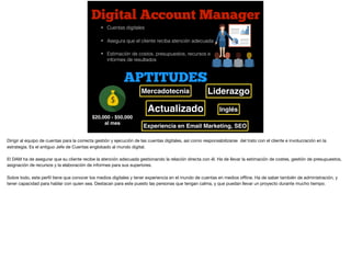 Digital Account Manager
$20,000 - $50,000
al mes
• Cuentas digitales
• Asegura que el cliente reciba atención adecuada
• Estimación de costos, presupuestos, recursos e
informes de resultados
APTITUDES
Mercadotecnia
Actualizado
Experiencia en Email Marketing, SEO
Inglés
Liderazgo
Dirigir al equipo de cuentas para la correcta gestión y ejecución de las cuentas digitales, así como responsabilizarse del trato con el cliente e involucración en la
estrategia. Es el antiguo Jefe de Cuentas englobado al mundo digital.

El DAM ha de asegurar que su cliente recibe la atención adecuada gestionando la relación directa con él. Ha de llevar la estimación de costes, gestión de presupuestos,
asignación de recursos y la elaboración de informes para sus superiores.

Sobre todo, este perﬁl tiene que conocer los medios digitales y tener experiencia en el mundo de cuentas en medios oﬄine. Ha de saber también de administración, y
tener capacidad para hablar con quien sea. Destacan para este puesto las personas que tengan calma, y que puedan llevar un proyecto durante mucho tiempo.

 