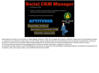 Social CRM Manager
$30,000 - $40,000
al mes
• Estrategia de CRM
• Creación, realización y seguimiento de estrategias centradas en
relaciones con los clientes de medios online
• Análisis de patrones de comportamiento
APTITUDES
Capacidades Analíticas
Habilidades interpersonales
Conocimiento en herramientas de CRM
Responsable de la relación con los clientes en medios digitales mediante un CRM. Es el encargado de la creación, realización y seguimiento de las estrategias centradas
en relaciones con los clientes de medios online, así como también realiza el análisis de patrones de comportamiento como por ejemplo el de adquisición o compra de
productos y/o servicios de una compañía. Mejora también la ﬁdelización de los clientes hacia una empresa manteniéndose en constante contacto con ellos. 

Su función principal es la elaboración de la estrategia CRM incluyendo actividades, planiﬁcación, presupuesto, duración, etc. 

Las aptitudes que debe de tener un social CRM Manager es que debe ser una persona con alta sensibilidad y capacidades analíticas, comprender el comportamiento de
los clientes y saber cómo dirigirse a ellos, conocer diferentes herramientas de CRM.
 