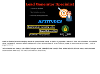 Lead Generator Specialist
$9,000 - $12,000
al mes
• Adquisición de Leads
• Oportunidades de ventas
• Gestionar clientes potenciales
APTITUDES
Experiencia en marketing online
Habilidades interpersonales
Capacidad Analítica
Experto en captación de Leads(usuarios que después de una búsqueda en internet, se meten a una pagina web y ofrecen sus datos). Sus funciones son principalmente
mejorar la estrategia de adquisición de leads, y la generación y cierre de oportunidades de ventas. También se encarga de gestionar clientes potenciales a través de
programas internos. 

Las aptitudes que debe poseer un Lead Generator Specialist es tener una experiencia en marketing online, debe de tener una capacidad analítica alta y habilidades
interpersonales ya que el puesto está muy orientado a la toma de decisiones.
 