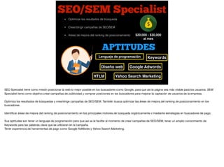 SEO/SEM Specialist
$20,000 - $30,000
al mes
• Optimizar los resultados de búsqueda
• Crear/dirigir campañas de SEO/SEM
• Areas de mejora del ranking de posicionamiento
APTITUDES
KeywordsLenguaje de programación
Diseño web
HTLM
Google Adwords
Yahoo Search Marketing
SEO Specialist tiene como misión posicionar la web lo mejor posible en los buscadores como Google, para que así la página sea más visible para los usuarios. SEM
Specialist tiene como objetivo crear campañas de publicidad y comprar posiciones en los buscadores para mejorar la captación de usuarios de la empresa.

Optimiza los resultados de búsquedas y crea/dirige campañas de SEO/SEM. También busca optimizar las áreas de mejora del ranking de posicionamiento en los
buscadores.

Identiﬁcar áreas de mejora del ranking de posicionamiento en los principales motores de búsqueda orgánicamente o mediante estrategias en buscadores de pago.

Sus aptitudes son tener un lenguaje de programación para que así se le facilite al momento de crear campañas de SEO/SEM, tener un amplio conocimiento de
Keywords para las palabras clave que se utilizaran en la campaña.

Tener experiencia de herramientas de pago como Google AdWords y Yahoo Search Marketing.
 