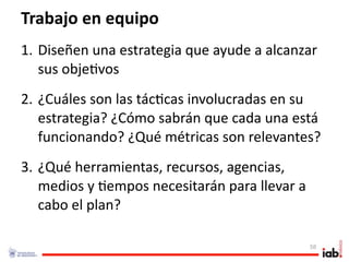 Trabajo en equipo
1. Diseñen una estrategia que ayude a alcanzar 
   sus obje1vos
2. ¿Cuáles son las tác1cas involucradas en su 
   estrategia? ¿Cómo sabrán que cada una está 
   funcionando? ¿Qué métricas son relevantes?
3. ¿Qué herramientas, recursos, agencias, 
   medios y 1empos necesitarán para llevar a 
   cabo el plan?

                                                58
 