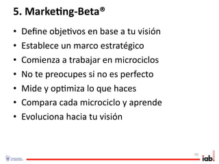 5. Marke/ng‐Beta®
•   Deﬁne obje1vos en base a tu visión
•   Establece un marco estratégico
•   Comienza a trabajar en microciclos
•   No te preocupes si no es perfecto
•   Mide y op1miza lo que haces
•   Compara cada microciclo y aprende
•   Evoluciona hacia tu visión


                                         95
 
