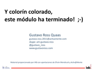 Y colorín colorado, 
este módulo ha terminado!  ;‐)

                         Gustavo Ross Quaas
                         gustavo.ross.2011@ac1vamente.com
                         skype: am‐gustavo.ross
                         @gustavo_ross
                         www.gustavoross.com




     Material proporcionado por IAB con aportaciones de Efraín Mendicu1 y Ac1v@Mente

68
 