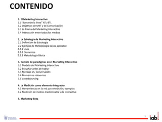 CONTENIDO
 1. El Marke/ng Interac/vo
 1.1“Borrando la línea” ATL‐BTL
 1.2 Obje1vos de MKT y de Comunicación
 1.3 La Paleta del Marke1ng Interac1vo
 1.4 Interacción entre todos los medios

  2. La Estrategia de Marke/ng Interac/vo
  2.1 Deﬁnición de Estrategia
  2.2 Ejemplo de Metodología básica aplicable
  2.2.1 Usos
  2.2.2 Elementos
  2.2.3 Metodología Básica 

 3. Cambio de paradigmas en el Marke/ng Interac/vo
 3.1 Modelo del Marke1ng Interac1vo
 3.2 Escuchar antes de hablar
 3.3 Mensaje Vs. Conversación
 3.4 Momentos relevantes
 3.5 Crowdsourcing

 4. La Medición como elemento integrador 
 4.1 Herramientas en la red para medición; ejemplos
 4.2 Medición de medios tradicionales y de interac1ve

 5. Marke/ng‐Beta




                                                        3
 