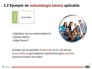 2.2 Ejemplo de metodología básica aplicable

     CONTEXTO
                Consumidor




     •¿Quiénes son tus consumidores?
     •¿Cómo viven? 
     •¿Qué hacen?


    ¿Cuáles son las grandes tendencias en la vida de tus 
    consumidores que podemos aprovechar para conectar 
    nuestras marcas con ellos?
 