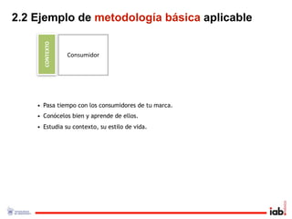 2.2 Ejemplo de metodología básica aplicable

      CONTEXTO
                 Consumidor




    • Pasa tiempo con los consumidores de tu marca.
    • Conócelos bien y aprende de ellos.
    • Estudia su contexto, su estilo de vida.
 