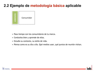 2.2 Ejemplo de metodología básica aplicable

      CONTEXTO
                 Consumidor




    • Pasa tiempo con los consumidores de tu marca.
    • Conócelos bien y aprende de ellos.
    • Estudia su contexto, su estilo de vida.
    • Piensa como es su día a día. Qué medios usan, qué puntos de reunión visitan.
 