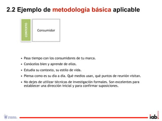 2.2 Ejemplo de metodología básica aplicable

      CONTEXTO
                 Consumidor




    • Pasa tiempo con los consumidores de tu marca.
    • Conócelos bien y aprende de ellos.
    • Estudia su contexto, su estilo de vida.
    • Piensa como es su día a día. Qué medios usan, qué puntos de reunión visitan.
    • No dejes de utilizar técnicas de investigación formales. Son excelentes para
      establecer una dirección inicial y para confirmar suposiciones.
 