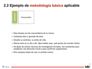 2.2 Ejemplo de metodología básica aplicable

      CONTEXTO
                 Consumidor




    • Pasa tiempo con los consumidores de tu marca.
    • Conócelos bien y aprende de ellos.
    • Estudia su contexto, su estilo de vida.
    • Piensa como es su día a día. Qué medios usan, qué puntos de reunión visitan.
    • No dejes de utilizar técnicas de investigación formales. Son excelentes para
      establecer una dirección inicial y para confirmar suposiciones.
    • Pero tampoco dejes de usar tu sentido común.
 