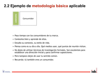 2.2 Ejemplo de metodología básica aplicable

      CONTEXTO
                 Consumidor




    • Pasa tiempo con los consumidores de tu marca.
    • Conócelos bien y aprende de ellos.
    • Estudia su contexto, su estilo de vida.
    • Piensa como es su día a día. Qué medios usan, qué puntos de reunión visitan.
    • No dejes de utilizar técnicas de investigación formales. Son excelentes para
      establecer una dirección inicial y para confirmar suposiciones.
    • Pero tampoco dejes de usar tu sentido común.
    • Recuerda: tú también eres un consumidor.
 