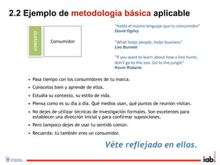 2.2 Ejemplo de metodología básica aplicable
                                                "Habla el mismo lenguaje que tu consumidor"
                                                David Ogilvy
      CONTEXTO
                 Consumidor                     "What helps people, helps business"
                                                Leo Burnett

                                                "If you want to learn about how a lion hunts, 
                                                don’t go to the zoo. Go to the jungle"
                                                Kevin Roberts

    • Pasa tiempo con los consumidores de tu marca.
    • Conócelos bien y aprende de ellos.
    • Estudia su contexto, su estilo de vida.
    • Piensa como es su día a día. Qué medios usan, qué puntos de reunión visitan.
    • No dejes de utilizar técnicas de investigación formales. Son excelentes para
      establecer una dirección inicial y para confirmar suposiciones.
    • Pero tampoco dejes de usar tu sentido común.
    • Recuerda: tú también eres un consumidor.

                                           Véte reflejado en ellos.
 