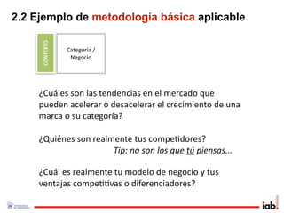 2.2 Ejemplo de metodología básica aplicable

     CONTEXTO
                Categoría / 
                 Negocio




     ¿Cuáles son las tendencias en el mercado que 
     pueden acelerar o desacelerar el crecimiento de una 
     marca o su categoría?

     ¿Quiénes son realmente tus compe1dores?
                       Tip: no son los que tú piensas...

     ¿Cuál es realmente tu modelo de negocio y tus 
     ventajas compe11vas o diferenciadores?
 