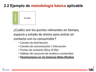 2.2 Ejemplo de metodología básica aplicable

     CONTEXTO
                    Canales




     ¿Cuáles son los puntos relevantes en 1empo, 
     espacio y estado de ánimo para entrar en 
     contacto con tu consumidor?
                • Canales de distribución
                • Canales de comunicación / interacción
                • Puntos de contacto (Slice of life)
                • Hábitos de consumo de medios y contenidos
                • Penetraciones en mi Universo Meta Efec/vo
 
