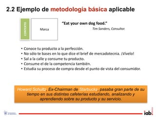 2.2 Ejemplo de metodología básica aplicable

        CONTEXTO               “Eat your own dog food.”
                   Marca                       Tim Sanders, Consultor.




    •    Conoce tu producto a la perfección.
    •    No sólo te bases en lo que dice el brief de mercadotecnia. ¡Vívelo!
    •    Sal a la calle y consume tu producto. 
    •    Consume el de la competencia también.
    •    Estudia su proceso de compra desde el punto de vista del consumidor.




   Howard Schultz, Ex-Chairman de Starbucks, pasaba gran parte de su
       tiempo en sus distintas cafeterías estudiando, analizando y
              aprendiendo sobre su producto y su servicio.
 