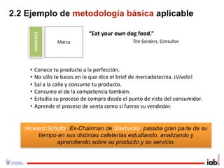 2.2 Ejemplo de metodología básica aplicable

        CONTEXTO               “Eat your own dog food.”
                   Marca                       Tim Sanders, Consultor.




    •    Conoce tu producto a la perfección.
    •    No sólo te bases en lo que dice el brief de mercadotecnia. ¡Vívelo!
    •    Sal a la calle y consume tu producto. 
    •    Consume el de la competencia también.
    •    Estudia su proceso de compra desde el punto de vista del consumidor.
    •    Aprende el proceso de venta como si fueras su vendedor.


   Howard Schultz, Ex-Chairman de Starbucks, pasaba gran parte de su
       tiempo en sus distintas cafeterías estudiando, analizando y
              aprendiendo sobre su producto y su servicio.
 