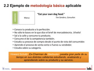2.2 Ejemplo de metodología básica aplicable

        CONTEXTO               “Eat your own dog food.”
                   Marca                       Tim Sanders, Consultor.




    •    Conoce tu producto a la perfección.
    •    No sólo te bases en lo que dice el brief de mercadotecnia. ¡Vívelo!
    •    Sal a la calle y consume tu producto. 
    •    Consume el de la competencia también.
    •    Estudia su proceso de compra desde el punto de vista del consumidor.
    •    Aprende el proceso de venta como si fueras su vendedor.
    •    Estudia sobre su categoría.

   Howard Schultz, Ex-Chairman de Starbucks, pasaba gran parte de su
       tiempo en sus distintas cafeterías estudiando, analizando y
              aprendiendo sobre su producto y su servicio.
 