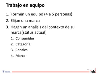 Trabajo en equipo
1. Formen un equipo (4 a 5 personas)
2. Elijan una marca
3. Hagan un análisis del contexto de su 
   marca(status actual)
  1.   Consumidor
  2.   Categoría
  3.   Canales
  4.   Marca


                                           47
 