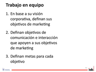 Trabajo en equipo
1. En base a su visión 
   corpora1va, deﬁnan sus 
   obje1vos de marke1ng
2. Deﬁnan obje1vos de 
   comunicación e interacción 
   que apoyen a sus obje1vos 
   de marke1ng
3. Deﬁnan metas para cada 
   obje1vo
                                 50
 
