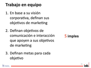 Trabajo en equipo
1. En base a su visión 
   corpora1va, deﬁnan sus 
   obje1vos de marke1ng
2. Deﬁnan obje1vos de 
   comunicación e interacción    S imples
                                        . 




   que apoyen a sus obje1vos 
   de marke1ng
3. Deﬁnan metas para cada 
   obje1vo
                                             50
 