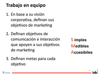 Trabajo en equipo
1. En base a su visión 
   corpora1va, deﬁnan sus 
   obje1vos de marke1ng
2. Deﬁnan obje1vos de 
   comunicación e interacción    S imples . 




   que apoyen a sus obje1vos     Medibles
                                               . 




   de marke1ng
                                 Accesibiles
                                                    . 




3. Deﬁnan metas para cada 
   obje1vo
                                               50
 
