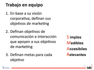 Trabajo en equipo
1. En base a su visión 
   corpora1va, deﬁnan sus 
   obje1vos de marke1ng
2. Deﬁnan obje1vos de 
   comunicación e interacción    S imples     . 




   que apoyen a sus obje1vos     Medibles          . 




   de marke1ng
                                 Accesibiles
                                                             . 




3. Deﬁnan metas para cada        Relevantes
                                                        . 




   obje1vo
                                                   50
 