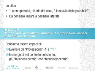 Dobbiamo essere capaci di:
Evolvere da “Professional” a “?”
Immergerci nel contesto del cliente,
più “business centric” che “tecnology centric”
Le sfide
 “La complessità, all’orlo del caos, è lo spazio delle possibilità”
 Da pensiero lineare a pensiero laterale
BEHAVIOR -
Da risolutori di problemi univoci  a propositori capaci
di sciogliere dilemmi
 