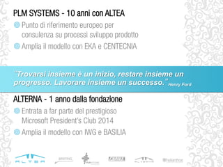 ALTERNA - 1 anno dalla fondazione
Entrata a far parte del prestigioso
Microsoft President’s Club 2014
Amplia il modello con IWG e BASILIA
PLM SYSTEMS - 10 anni con ALTEA
Punto di riferimento europeo per
consulenza su processi sviluppo prodotto
Amplia il modello con EKA e CENTECNIA
“Trovarsi insieme è un inizio, restare insieme un
progresso. Lavorare insieme un successo.”Henry Ford
 