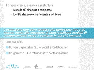 Le nuove sfide
Human Organization 2.0 – Social & Collaboration
Da gerarchia  a reti adattative contestualizzate
Il Gruppo cresce, si evolve e si struttura
 Modello più dinamico e complesso
 Identità che evolve mantenendo saldi i valori
L’evoluzione non deve tendere alla perfezione fine a sé
stessa, bensì alla creazione di nuovi resilienti modelli di
comportamento verso il contesto in cui si è immersi.
 