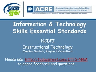 Information & Technology
   Skills Essential Standards
                 NCDPI
        Instructional Technology
        Cynthia Sartain, Region 3 Consultant

Please use http://todaysmeet.com/ITES-NRM
       to share feedback and questions.
 